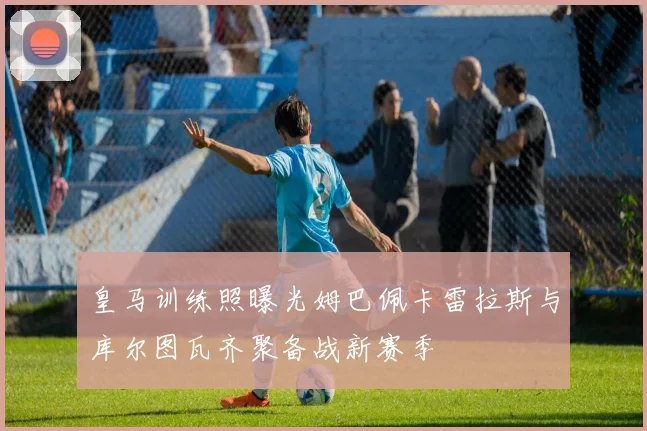 皇马训练照曝光姆巴佩卡雷拉斯与库尔图瓦齐聚备战新赛季