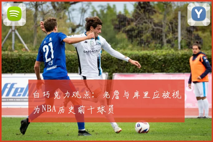 白巧克力观点：老詹与库里应被视为NBA历史前十球员