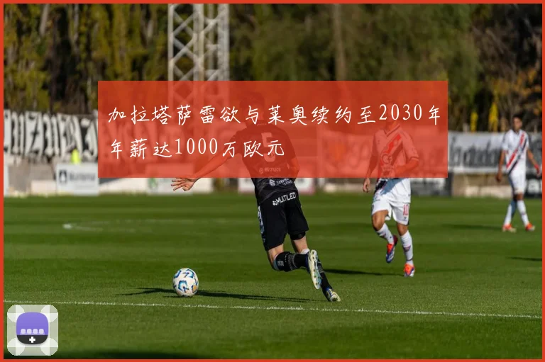 加拉塔萨雷欲与莱奥续约至2030年年薪达1000万欧元