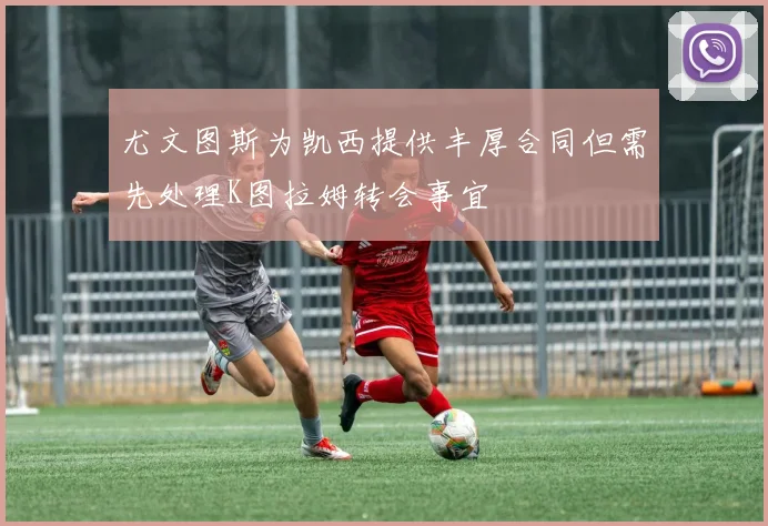 尤文图斯为凯西提供丰厚合同但需先处理K图拉姆转会事宜