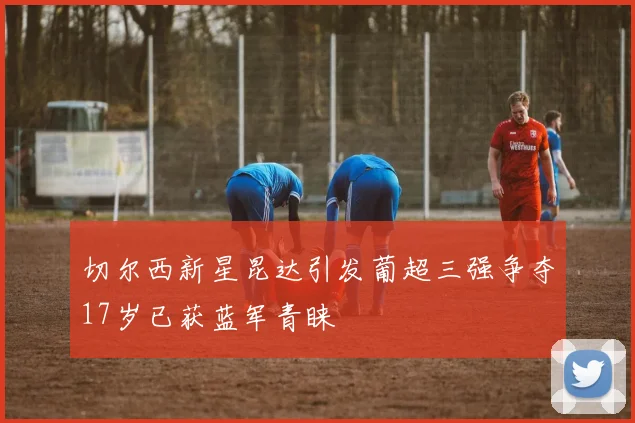 切尔西新星昆达引发葡超三强争夺17岁已获蓝军青睐