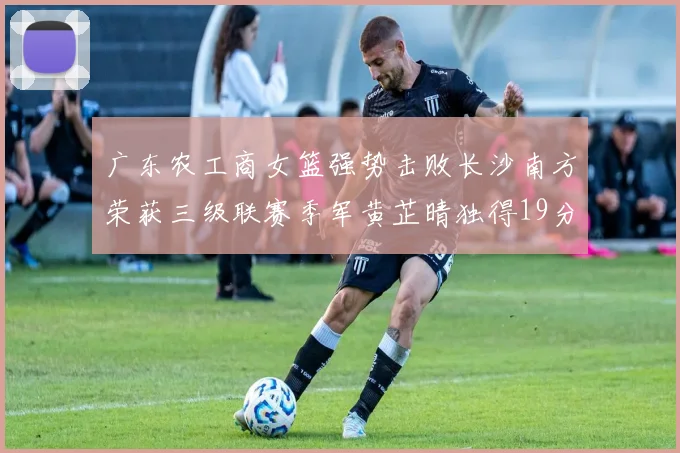 广东农工商女篮强势击败长沙南方荣获三级联赛季军黄芷晴独得19分助力胜利