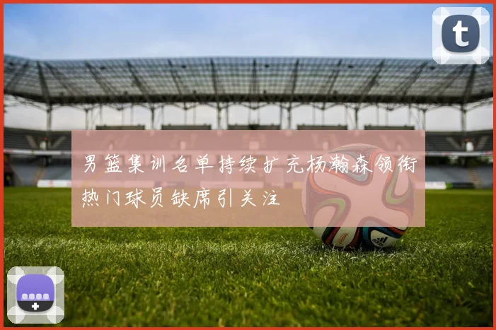 男篮集训名单持续扩充杨瀚森领衔热门球员缺席引关注