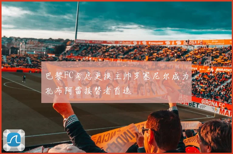 巴黎FC考虑更换主帅罗塞尼尔成为孔布阿雷接替者首选