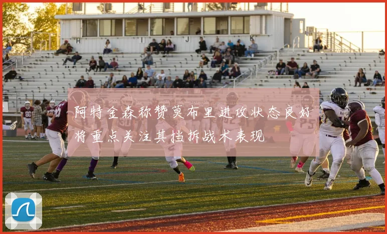 阿特金森称赞莫布里进攻状态良好将重点关注其挡拆战术表现
