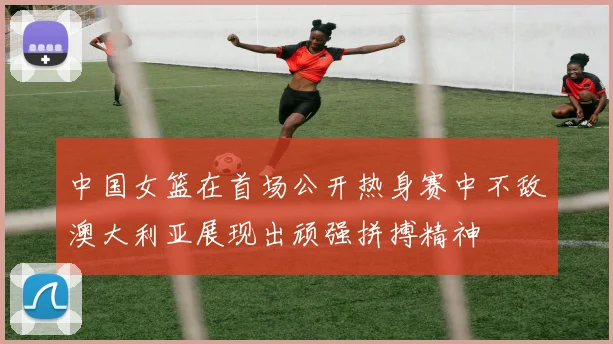 中国女篮在首场公开热身赛中不敌澳大利亚展现出顽强拼搏精神