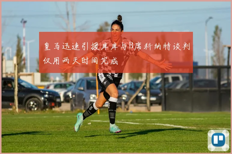 皇马迅速引援库库与B席科纳特谈判仅用两天时间完成