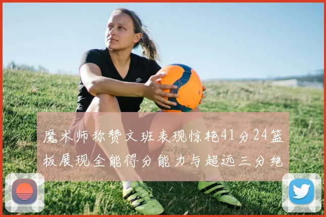 魔术师称赞文班表现惊艳41分24篮板展现全能得分能力与超远三分绝技