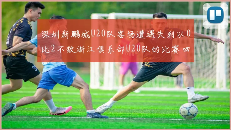 深圳新鹏城U20队客场遭遇失利以0比2不敌浙江俱乐部U20队的比赛回顾