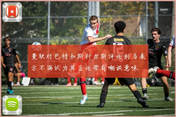 曼联对巴特和斯科尔斯评论利马表示不满认为其言论带有嘲讽意味