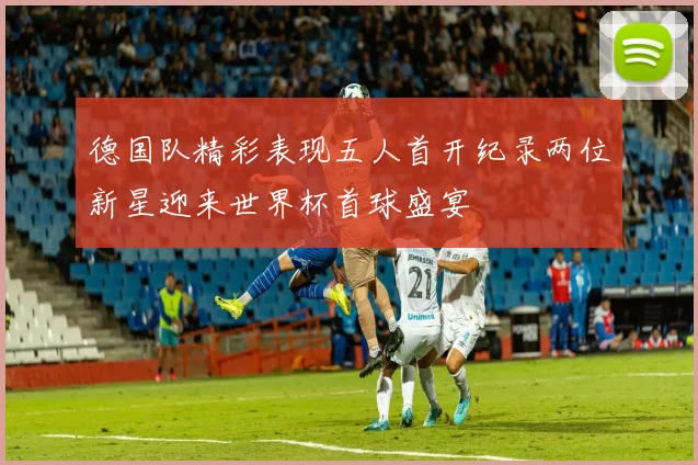 德国队精彩表现五人首开纪录两位新星迎来世界杯首球盛宴